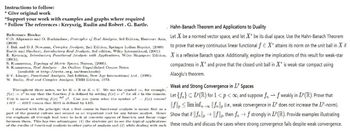 Instructions to follow:
* Give original work
"Support your work with examples and graphs where required
* Follow The references: Kreyszig, Rudin and Robert. G. Bartle.
Reference Books:
. Hahn-Banach Theorem and Applications to Duality
C.D. Aliprantis and O. Burkinshaw, Principles of Real Analysis, 3rd Edition, Harcourt Asia, Let X be a normed vector space, and let ✗* be its dual space. Use the Hahn-Banach Theorem
(2000)
J. Bak and D.J. Newman, Complex Analysis, 2nd Edition, Springer Indian Reprint, (2009)
Bartle and Sherbert, Introductory Real Analysis, 3rd edition, Wiley International, (2001)
to prove that every continuous linear functional f X* attains its norm on the unit ball in X if
E. Kreyszig, Introductory Functional Analysis with Applications, Wiley Singapore Edition, X is a reflexive Banach space. Additionally, explore the implications of this result for weak-star
(2001).
S. Kumaresan, Topology of Metric Spaces, Narosa, (2005).
S. Kumaresan, Real Analysis - An Oulline, Unpublished Course Notes
(available at http://mtts.org.in/downloads)
B.V. Limaye, Functional Analysis, 2nd Edition, New Age International Ltd., (1996).
W. Rudin, Real and Complex Analysis, TMH Edition, 1973.
Throughout these notes, we let K = R or K = C. We use the symbol, for example,"
compactness in X and prove that the closed unit ball in X" is weak-star compact using
Alaoglu's theorem.
Weak and Strong Convergence in IP Spaces
f(x): to say that the function f is defined by setting f(x) = r² for all in the domain. Let {f} CLP (R) for 1<p< ∞, and suppose fr→f weakly in IP (R). Prove that
This is same as writing f(x) def 2. Can you guess what the symbol 2 f(x) means?
LIIS RIIS means that RIIS is defined by LIIS.
I started with the principle that a first course in functional analysis is meant first as a
||flim infx||f(ie., weak convergence in IP does not increase the IP-norm).
part of the general culture and second as an important tool for any future analyst. llence Show that if ||fn||||||p, then f→f strongly in LP (R). Provide examples illustrating
the emphasis all through had been to look at concrete spaces of function and linear maps
between them. This has two advantages: (1) the students get to see the typical applications these results and discuss the cases where strong convergence fails despite weak convergence.
of the results of functional analysis to other parts of analysis and (2) while dealing with such