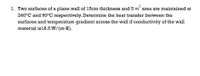 1. Two surfaces of a plane wall of 15cm thickness and 5 m´ area are maintained at
240°C and 90°C respectively. Determine the heat transfer between the
surfaces and temperature gradient across the wall if conductivity of the wall
material is18.5 W/(m-K).
