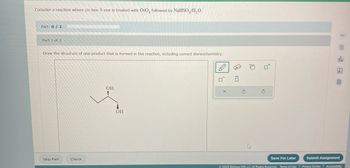 **Educational Content: Reaction of cis-Hex-3-ene**

**Chemical Reaction:**

Consider a reaction where *cis-hex-3-ene* is treated with *OsO₄*, followed by *NaHSO₃/H₂O*.

**Objective:**

Part 1 of 2

Draw the structure of one product that is formed in the reaction, including correct stereochemistry.

**Diagram Explanation:**

In the diagram, a molecule is shown with two hydroxyl groups (–OH) attached to adjacent carbon atoms. The structure illustrates a diol product resulting from the addition of the hydroxyl groups across the double bond of the original cis-hex-3-ene. The stereochemistry is indicated with one hydroxyl group as a wedge (indicating it is coming out of the plane) and the other as a dash (indicating it is going into the plane), showing the syn addition that is typical for this type of reaction. 

**User Interface:**

Users can interact with the structure using tools on the right to draw or modify the structure. They have the options to save their work for later or submit the assignment using the buttons at the bottom of the page.

**Source:**

© 2023 McGraw Hill LLC. All Rights Reserved.