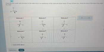 Check the box under each structure in the table that is an enantiomer of the molecule shown below. If none of them are, check the none of the above box under
the table.
H
M
CI
"Br
Molecule 1
Explanation
Br
CI
H
H
Molecule 4
*****
"Br
CI
none of the above
Check
Molecule 2
CI
Molecule 5
H
"Br
H
Br
CI
Molecule 3
Br
H
CI
Molecule 6
H
CI
Br
X
Ś
Brivacy Conter
Accessibi