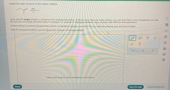 Predict the major products of this organic reaction.
NBS
hv
?
Draw only the major product or products in the drawing area below. If there's more than one major product, you can draw them in any arrangement you like.
Be sure you use wedge and dash bonds if necessary, for example to distinguish between major products with different stereochemistry.
If there will be no products because there will be no significant reaction, just check the box under the drawing area and leave it blank.
Note for advanced students: you can ignore any products of repeated addition.
Check
Click and drag to start drawing a structure.
X
0
5
Save For Later
0*
∞
E
P
ELEO
ola
Ar
Submit Assignment
?