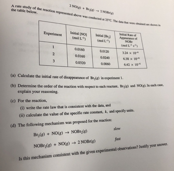 2 NO(g) + Br₂(g) → 2 NOBr(g)
A rate study of the reaction represented above was conducted at 25°C. The data that were obtained are shown in
the table below.
Experiment
1
2
3
(c) For the reaction,
Initial [NO]
(mol L-¹)
0.0160
0.0160
0.0320
Initial [Br₂]
(mol L-¹)
0.0120
0.0240
0.0060
Initial Rate of
Appearance of
NOB
(mol L-¹¹)
(a) Calculate the initial rate of disappearance of Br₂(g) in experiment 1.
(b) Determine the order of the reaction with respect to each reactant, Br₂(g) and NO(g). In each case,
explain your reasoning.
3.24 x 104
6.38 x 10-4
6.42 x 10-4
(i) write the rate law that is consistent with the data, and
(ii) calculate the value of the specific rate constant, k, and specify units.
(d) The following mechanism was proposed for the reaction:
Br₂(g) + NO(g) → NOBr₂(g)
NOBr₂(g) + NO(g) → 2 NOBr(g)
Is this mechanism consistent with the given experimental observations? Justify your answer.
slow
fast