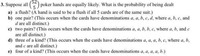 )poker hands are equally likely. What is the probability of being dealt
3. Suppose all
a) a flush? (A hand is said to be a flush if all 5 cards are of the same suit.)
b) one pair? (This occurs when the cards have denominations a, a, b, c, d, where a, b, c, and
d are all distinct.)
c) two pairs? (This occurs when the cards have denominations a, a, b, b, c, where a, b, and e
are all distinct.)
d) three of a kind? (This occurs when the cards have denominations a, a, a, b, c, where a, b,
and c are all distinct.)
e) four of a kind? (This occurs when the cards have denominations a, a, a, a, b.)
