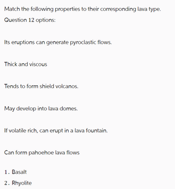 Match the following properties to their corresponding lava type.
Question 12 options:
Its eruptions can generate pyroclastic flows.
Thick and viscous
Tends to form shield volcanos.
May develop into lava domes.
If volatile rich, can erupt in a lava fountain.
Can form pahoehoe lava flows
1. Basalt
2. Rhyolite