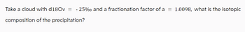 Take a cloud with d180v = -25% and a fractionation factor of a = 1.0098, what is the isotopic
composition of the precipitation?