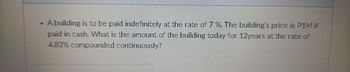 • A building is to be paid indefinitely at the rate of 7%. The building's price is P1M if
paid in cash. What is the amount of the building today for 12years at the rate of
4.83% compounded continuously?