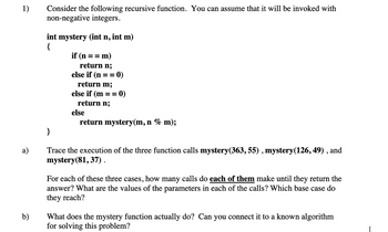 1)
a)
b)
Consider the following recursive function. You can assume that it will be invoked with
non-negative integers.
int mystery (int n,
{
}
= m)
if (n ==
return n;
int m)
else if (n == 0)
return m;
else if (m == 0)
return n;
else
return mystery(m, n % m);
Trace the execution of the three function calls mystery(363, 55), mystery(126, 49), and
mystery(81, 37).
For each of these three cases, how many calls do each of them make until they return the
answer? What are the values of the parameters in each of the calls? Which base case do
they reach?
What does the mystery function actually do? Can you connect it to a known algorithm
for solving this problem?