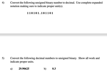 4)
Convert the following unsigned binary number to decimal. Use complete expanded
notation making sure to indicate proper unit(s).
110101.101 101
5)
Convert the following decimal numbers to unsigned binary. Show all work and
indicate proper units.
a)
29.90625
b)
0.3