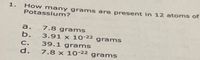 How many grams are present in 12 atoms of
Potassium?
1.
a. 7.8 grams
b. 3.91 x 10-22 grams
39.1 grams
7.8 x 10-22 grams
C.
d.
