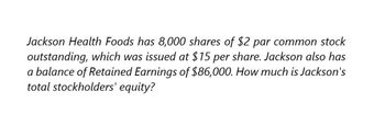 Jackson Health Foods has 8,000 shares of $2 par common stock
outstanding, which was issued at $15 per share. Jackson also has
a balance of Retained Earnings of $86,000. How much is Jackson's
total stockholders' equity?