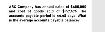 ABC Company has annual sales of $400,000
and cost of goods sold of $159,496. The
accounts payable period is 44.48 days. What
is the average accounts payable balance?