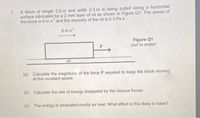 A block of length 0.5 m and width 0.3 m is being pulled along a horizontal
surface lubricated by a 2 mm layer of oil as shown in Figure Q1. The speed of
the block is 6 m s and the viscosity of the oil is 0.3 Pa s.
1.
6 ms
Figure Q1
(not to scale)
oil
(a) Calculate the magnitude of the force F required to keep the block moving
at this constant speed.
(b) Calculate the rate of energy dissipated by the viscous forces.
(c) The energy is dissipated mostly as heat. What effect is this likely to have?
