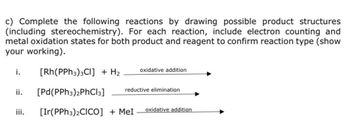 c) Complete the following reactions by drawing possible product structures
(including stereochemistry). For each reaction, include electron counting and
metal oxidation states for both product and reagent to confirm reaction type (show
your working).
i.
[Rh(PPh3)3Cl] + H₂
oxidative addition
ii. [Pd(PPh3)2PhCl3]
reductive elimination
iii. [Ir(PPh3)2CICO] + MeI
oxidative addition