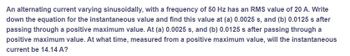 An alternating current varying sinusoidally, with a frequency of 50 Hz has an RMS value of 20 A. Write
down the equation for the instantaneous value and find this value at (a) 0.0025 s, and (b) 0.0125 s after
passing through a positive maximum value. At (a) 0.0025 s, and (b) 0.0125 s after passing through a
positive maximum value. At what time, measured from a positive maximum value, will the instantaneous
current be 14.14 A?