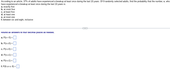 ---

**Probability Exercise: Breakup Statistics**

According to an article, 37% of adults have experienced a breakup at least once during the last 10 years. Of 9 randomly selected adults, find the probability that the number, \( x \), who have experienced a breakup at least once during the last 10 years is:

a. exactly five  
b. at most five  
c. at least five  
d. at least one  
e. at most one  
f. between six and eight, inclusive  


---

**Instructions:**

Round all answers to four decimal places as needed.

a. \( P(x = 5) = \) [  ]

b. \( P(x \leq 5) = \) [  ]

c. \( P(x \geq 5) = \) [  ]

d. \( P(x \geq 1) = \) [  ]

e. \( P(x \leq 1) = \) [  ]

f. \( P(6 \leq x \leq 8) = \) [  ]

---