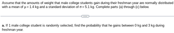 Assume that the amounts of weight that male college students gain during their freshman year are normally distributed
with a mean of μ = 1.4 kg and a standard deviation of o= 5.1 kg. Complete parts (a) through (c) below.
a. If 1 male college student is randomly selected, find the probability that he gains between 0 kg and 3 kg during
freshman year.