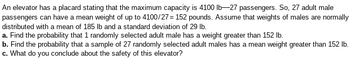 ### Elevator Capacity and Passenger Weight Analysis

An elevator has a placard stating that the maximum capacity is 4100 lb—27 passengers. Therefore, 27 adult male passengers can have a mean weight of up to \( \frac{4100}{27} = 152 \) pounds. Assume that weights of males are normally distributed with a mean of 185 lb and a standard deviation of 29 lb.

#### Questions:

**a.** Find the probability that 1 randomly selected adult male has a weight greater than 152 lb.

**b.** Find the probability that a sample of 27 randomly selected adult males has a mean weight greater than 152 lb.

**c.** What do you conclude about the safety of this elevator? 

### Explanation:

To solve this problem, the concept of the normal distribution and statistical sampling will be applied.

1. **For part (a):** Use the normal distribution with a mean of 185 lb and a standard deviation of 29 lb to find the probability that an individual weighs more than 152 lb.

2. **For part (b):** Use the sampling distribution of the sample mean. The mean remains the same (185 lb), but the standard deviation (the standard error) will be the population standard deviation divided by the square root of the sample size (\( \frac{29}{\sqrt{27}} \)). Find the probability that the sample mean weight is greater than 152 lb.

3. **For part (c):** Analyze the probabilities calculated in parts (a) and (b) to assess whether the elevator's capacity guidelines are likely to be safe, given the distribution of weights.