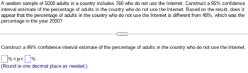 A random sample of 5008 adults in a country includes 760 who do not use the Internet. Construct a 95% confidence
interval estimate of the percentage of adults in the country who do not use the Internet. Based on the result, does it
appear that the percentage of adults in the country who do not use the Internet is different from 48%, which was the
percentage in the year 2000?
Construct a 95% confidence interval estimate of the percentage of adults in the country who do not use the Internet.
% <p<%
(Round to one decimal place as needed.)