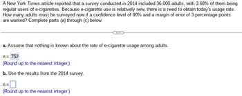 A New York Times article reported that a survey conducted in 2014 included 36,000 adults, with 3.68% of them being
regular users of e-cigarettes. Because e-cigarette use is relatively new, there is a need to obtain today's usage rate.
How many adults must be surveyed now if a confidence level of 90% and a margin of error of 3 percentage points
are wanted? Complete parts (a) through (c) below.
a. Assume that nothing is known about the rate of e-cigarette usage among adults.
n = 752
(Round up to the nearest integer.)
b. Use the results from the 2014 survey.
n=
(Round up to the nearest integer.)