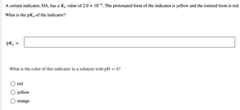 A certain indicator, HA, has a Ką value of 2.0 × 10-6. The protonated form of the indicator is yellow and the ionized form is red.
What is the pK₂ of the indicator?
a
pKa
=
What is the color of this indicator in a solution with pH = 4?
red
yellow
orange