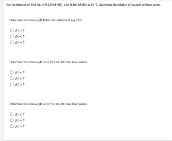For the titration of 30.0 mL of 0.250 M NH3 with 0.500 M HCl at 25 °C, determine the relative pH at each of these points.
Determine the relative pH before the addition of any HCl.
OpH>7
pH <7
OpH=7
Determine the relative pH after 15.0 mL HCl has been added.
pH = 7
pH <7
OpH>7
Determine the relative pH after 35.0 mL HCl has been added.
pH <7
pH = 7
OpH>7