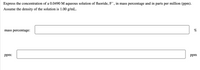 Express the concentration of a 0.0490 M aqueous solution of fluoride, F¯, in mass percentage and in parts per million (ppm).
Assume the density of the solution is 1.00 g/mL.
mass percentage:
%
ppm:
ppm
