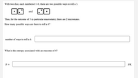 With two dice, each numbered 1–6, there are two possible ways to roll a 3.
and
Thus, for the outcome of 3 (a particular macrostate), there are 2 microstates.
How many possible ways are there to roll a 4?
number of ways to roll a 4:
What is the entropy associated with an outcome of 4?
S =
J/K
