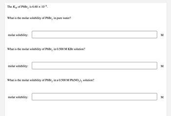 The Ksp of PbBr₂ is 6.60 × 10-6.
What is the molar solubility of PbBr₂ in pure water?
molar solubility:
What is the molar solubility of PbBr₂ in 0.500 M KBr solution?
molar solubility:
What is the molar solubility of PbBr₂ in a 0.500 M Pb(NO3)₂ solution?
molar solubility:
M
M
M