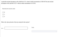 A particular reactant decomposes with a half-life of 121 s when its initial concentration is 0.264 M. The same reactant
decomposes with a half-life of 237 s when its initial concentration is 0.135 M.
Determine the reaction order.
O 1
O 2
What is the value and units of the rate constant for this reaction?
Units
k =
