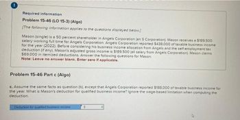 Required information
Problem 15-46 (LO 15-3) (Algo)
[The following information applies to the questions displayed below]
Mason (single) is a 50 percent shareholder in Angels Corporation (an S Corporation). Mason receives a $189.500
salary working full time for Angels Corporation. Angels Corporation reported $438,000 of taxable business income
for the year (2022). Before considering his business income allocation from Angels and the self-employment tax
deduction (if any), Mason's adjusted gross income is $189.500 (all salary from Angels Corporation). Mason claims
$69,000 in itemized deductions. Answer the following questions for Mason.
Note: Leave no answer blank. Enter zero if applicable.
Problem 15-46 Part c (Algo)
c. Assume the same facts as question (b), except that Angels Corporation reported $188,000 of taxable business income for
the year. What is Mason's deduction for qualified business income? Ignore the wage-based limitation when computing the
deduction.
Deduction for qualified business income
$