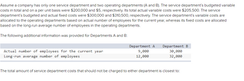 Assume a company has only one service department and two operating departments (A and B). The service department's budgeted variable
costs in total and on a per unit basis were $200,000 and $5, respectively. Its total actual variable costs were $205,500. The service
department's budgeted and actual fixed costs were $300,000 and $310,500, respectively. The service department's variable costs are
allocated to the operating departments based on actual number of employees for the current year, whereas its fixed costs are allocated
based on the long-run average number of employees in the operating departments.
The following additional information was provided for Departments A and B:
Actual number of employees for the current year
Long-run average number of employees
Department A
9,000
12,000
Department B
30,000
32,000
The total amount of service department costs that should not be charged to either department is closest to: