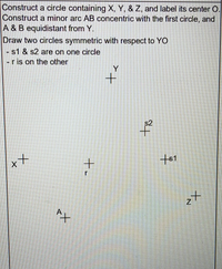 Construct a circle containing X, Y, & Z, and label its center O.
Construct a minor arc AB concentric with the first circle, and
A & B equidistant from Y.
Draw two circles symmetric with respect to YO
- s1 & s2 are on one circle
-ris on the other
Y
s2
ャメ
to
+-
tx
