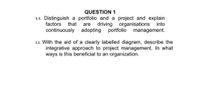 QUESTION 1
1.1. Distinguish a portfolio and a project and explain
driving organisations into
portfolio management.
factors
that
are
continuously adopting
1.2. With the aid of a clearly labelled diagram, describe the
integrative approach to project management. In what
ways is this beneficial to an organization.
