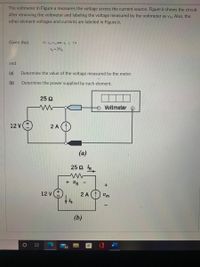 The voltmeter in Figure a measures the voltage across the current source. Figure b shows the circuit
after removing the voltmeter and labeling the voltage measured by the voltmeter as vm- Also, the
other element voltages and currents are labeled in Figure b.
Given that
12 v +v and-i, 2A
= 25
and
(a)
Determine the value of the voltage measured by the meter.
(b)
Determine the power supplied by each element.
25 Q
Voltmeter
12 V
2 A
(a)
25 2 R
+ UR
12 V
2 A ()
Vm
(b)
84
