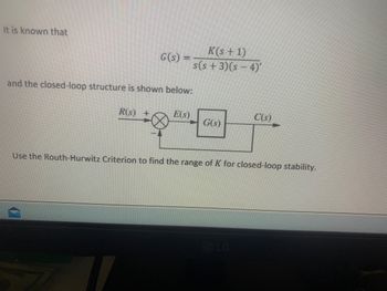 It is known that
and the closed-loop structure is shown below:
G(s)
R(S) +
D
E(S)
K(s + 1)
s(s+3)(s - 4)'
G(s)
Use the Routh-Hurwitz Criterion to find the range of K for closed-loop stability.
C(s)
LG