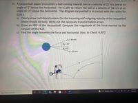 4) A racquetball player encounters a ball coming towards him at a velocity of 22 m/s and at an
angle of 5° below the horizontal. He is able to return the ball at a velocity of 30 m/s at an
angle of 15° above the horizontal. The 40 gram racquetball is in contact with the racket for
0.04 s.
a) Clearly draw coordinate systems for the incoming and outgoing velocity of the racquetball
(there should be two). Write out the necessary transformation arrays.
b) Draw an FBD of the racquetball. Compute the magnitude of the force exerted by the
racquet on the ball.
c) Find the angle between the force and horizontal. [Ans. to Check: 6.99°]
„V, = 30 m/s
02 = 15°
0,= 5
V, = 22 m/s
5:58 PM
57°F Mostly sunny
3/6/2022
Type here to search
99+
