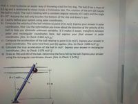 Prof. K. tried to devise an easier way of throwing a ball for her dog. The ball B has a mass of
0.5 kg and is restricted to move inside a frictionless slot. The rotation of the arm OA causes
the ball to move. The rod is rotating with a constant angular velocity of 2 rad/s and the angle
0 = 30°. Assume the ball only touches the bottom of the slot and doesn't spin.
a) Clearly define your system using polar coordinates.
b) Compute the velocity of the ball relative to point O (in m/s). Express your answer in polar
coordinates. Hint: Use the information you know about the direction of the velocity of the
ball to help you eliminate unknown variables. If it makes it easier, transform between
polar and rectangular coordinates here, but express your final answer in polar
coordinates. [Ans. to Check: 0.666 m/s e]
c) Compute the acceleration of the ball relative to point O (in m/s?). Express your answer in
polar coordinates. The same hint from part (b) applies. [Ans. to Check: 3.846 m/s? e]
d) Calculate the true acceleration of the ball in m/s². Express your answer in rectangular
coordinates. [Ans. to Check: 3.076 m/s² i]
e) Draw an FBD and IRD of the ball. Determine the force felt by the ball. Express your answer
using the rectangular coordinates shown. [Ans. to Check: 1.54 N i]
B.
e = 2 rad/s
0.5 m
