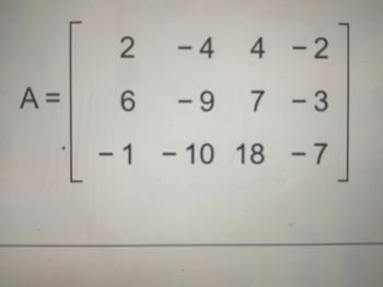 ### Matrix Representation

In this section, we discuss the matrix \( A \) as presented in the image. A matrix is a rectangular array of numbers arranged in rows and columns.

Given Matrix \( A \):

\[ 
A = \begin{bmatrix}
2 & -4 & 4 & -2 \\
6 & -9 & 7 & -3 \\
-1 & -10 & 18 & -7 \\
\end{bmatrix}
\]

#### Structure

- The matrix \( A \) is a \( 3 \times 4 \) matrix, meaning it has 3 rows and 4 columns.
  
#### Elements of Matrix \( A \)

1. **First Row:**
   - Element at (1,1): \( 2 \)
   - Element at (1,2): \( -4 \)
   - Element at (1,3): \( 4 \)
   - Element at (1,4): \( -2 \)

2. **Second Row:**
   - Element at (2,1): \( 6 \)
   - Element at (2,2): \( -9 \)
   - Element at (2,3): \( 7 \)
   - Element at (2,4): \( -3 \)

3. **Third Row:**
   - Element at (3,1): \( -1 \)
   - Element at (3,2): \( -10 \)
   - Element at (3,3): \( 18 \)
   - Element at (3,4): \( -7 \)

Matrices are fundamental in various fields, including mathematics, computer science, physics, and engineering, due to their applicability in solving systems of linear equations, transformations, and more. Understanding matrices helps in performing operations such as addition, subtraction, multiplication, and determining inverses.