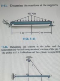 ### Problem 5-11

**Problem Statement:**
Determine the reactions at the supports.

**Diagram Description:**
The diagram depicts a simply supported beam, labeled \(AB\), with a span of 6 meters (3 meters from point \(A\) to the midpoint and 3 meters from the midpoint to point \(B\)). The beam is subjected to a uniform distributed load of 400 N/m over its entire length. The support at \(A\) is a roller, and the support at \(B\) is a pin.

---

### Problem 5-16

**Problem Statement:**
Determine the tension in the cable and the horizontal and vertical components of the reaction of the pin at \(A\). The pulley at \(D\) is frictionless and the cylinder weighs 80 lbs.

**Diagram Description:**
The second diagram shows a pulley system with a horizontal beam \(ABC\) and a cable running over a pulley at point \(D\). The beam extends horizontally from point \(A\) to point \(C\). The cable supports a weight of 80 lbs and runs over the frictionless pulley, creating tension in the cable. The tension is directed upwards from point \(D\) and has a diagonal component between points \(B\) and the pulley \(D\). The vertical distance from the beam to the pulley is given as 9 feet. The setup requires analyzing forces at the pin \(A\) to determine the horizontal and vertical reactions. 

These problems require knowledge of static equilibrium equations to solve for the reactions at the supports in Problem 5-11, and the tension and reactions in Problem 5-16.