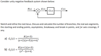 Consider unity negative feedback system shown below:
a) G₁ (s) =
=
R(s)
b) G₂ (s) =
Sketch and refine the root locus. Discuss and calculate the number of branches, the real axis segments,
the starting and ending points, asymptotes, breakaway and break-in points, and jw axis crossings, if
any.
K(s+3)
(s+2)(s+5)(s+6)'
E(s)
K(s+1)(s+3)
(s²-2s+4)
G(s)
C(s)