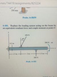 rses/74419/assignments/825224
250 mm
Probs. 4-58/59
4-101. Replace the loading system acting on the beam by
an equivalent resultant force and couple moment at point O.
450 N
30
200 N m
0.2 m
t:
1.5 m
2 m
1.5m
200 N
Prob. 4-101
