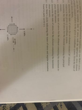 ### Understanding Stress Transformation and Mohr’s Circle

In this educational resource, we explore the concepts of stress transformation and the visualization tool known as Mohr's Circle.

#### Problem Statement

Given a state of stress for an element as shown in the diagram:

- The element is subjected to normal stresses of 12 MPa (vertical) and 40 MPa (horizontal) along the x and y axes, respectively.
- The element also experiences a shear stress of 8 MPa.

We aim to accomplish the following tasks:

**(a)** Determine the state of stress for an element oriented 20° clockwise relative to the given xy coordinate system.

**(b)** Determine the state of stress for the element containing the principal stresses.

**(c)** Determine the state of stress for the element containing the maximum in-plane shear stresses.

**(d)** Determine the state of stress for the element containing the maximum in-plane shear stresses.

**(e)** Draw Mohr's circle indicating the states of stress and angular orientation found in parts (a) to (c).

#### Diagram Explanation

The diagram displays a square element with the following stress components:

- **Normal Stress:**
  - 12 MPa applied vertically downward.
  - 40 MPa applied horizontally to the left.
  
- **Shear Stress:**
  - 8 MPa applied tangentially.

#### Instructions

1. **Determining the State of Stress:**
   - Utilize transformation equations to calculate stresses at 20° orientation.
   - Identify the principal stresses using stress transformation principles.
   - Locate the maximum in-plane shear stresses.

2. **Constructing Mohr’s Circle:**
   - Plot the normal and shear stresses on the Mohr's Circle diagram.
   - Use the center and radius to illustrate stress transformations.

This educational module aims to reinforce understanding of stress transformation and enable effective use of Mohr’s Circle in analysis of stress elements.