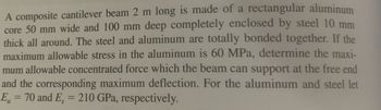 A composite cantilever beam 2 m long is made of a rectangular aluminum
core 50 mm wide and 100 mm deep completely enclosed by steel 10 mm
thick all around. The steel and aluminum are totally bonded together. If the
maximum allowable stress in the aluminum is 60 MPa, determine the maxi-
mum allowable concentrated force which the beam can support at the free end
and the corresponding maximum deflection. For the aluminum and steel let
E = 70 and E, = 210 GPa, respectively.