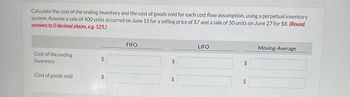 Calculate the cost of the ending inventory and the cost of goods sold for each cost flow assumption, using a perpetual inventory
system. Assume a sale of 400 units occurred on June 15 for a selling price of $7 and a sale of 50 units on June 27 for $8. (Round
answers to 0 decimal places, e.g. 125.)
Cost of the ending
inventory
Cost of goods sold
$
$
FIFO
$
+A
$
LIFO
$
$
Moving-Average