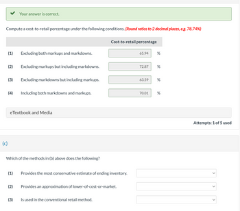 Compute a cost-to-retail percentage under the following conditions. (Round ratios to 2 decimal places, e.g. 78.74%)
(1) Excluding both markups and markdowns.
(2)
(4)
Your answer is correct.
(3) Excluding markdowns but including markups.
(c)
Excluding markups but including markdowns.
eTextbook and Media
(2)
Including both markdowns and markups.
Which of the methods in (b) above does the following?
(3)
(1) Provides the most conservative estimate of ending inventory.
Cost-to-retail percentage
Provides an approximation of lower-of-cost-or-market.
Is used in the conventional retail method.
65.94
72.87
%
70.01
%
63.59 %
%
Attempts: 1 of 5 used