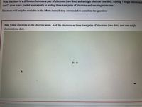 Note that there is a difference between a pair of electrons (two dots) and a single electron (one dot). Adding 7 single electrons t
the Cl atom is not graded equivalently to adding three lone pairs of electrons and one single electron.
Electrons will only be available in the More menu if they are needed to complete the question.
Add 7 total electrons to the chlorine atom. Add the electrons as three lone pairs of electrons (two dots) and one single
electron (one dot).
: C 7+
orrect
