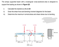 The simply supported beam with a rectangular cross-sectional area is designed to
support the loading as shown in Figure Q3.
i)
Calculate the reactions at A and B.
ii)
Draw the shear force and bending moment diagrams for the beam.
ii)
Determine the maximum normal stress and shear stress due to bending.
3 kN
3 kN
450 N • m
100 mm
B
E
80 mm
300 mm
300 mm
200 mm
