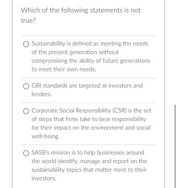 **Educational Quiz Question:**

**Question:**
Which of the following statements is not true?

**Options:**

1. ⃝ Sustainability is defined as meeting the needs of the present generation without compromising the ability of future generations to meet their own needs.

2. ⃝ GRI standards are targeted at investors and lenders.

3. ⃝ Corporate Social Responsibility (CSR) is the set of steps that firms take to bear responsibility for their impact on the environment and social well-being.

4. ⃝ SASB’s mission is to help businesses around the world identify, manage and report on the sustainability topics that matter most to their investors.

---

In the above multiple-choice question, participants are asked to identify the statement that is not true from the given options related to sustainability, GRI standards, CSR, and SASB’s mission.