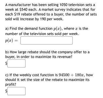 **Problem:** A manufacturer has been selling 1050 television sets a week at $540 each. A market survey indicates that for each $19 rebate offered to a buyer, the number of sets sold will increase by 190 per week.

**a)** Find the demand function \( p(x) \), where \( x \) is the number of television sets sold per week.

\( p(x) = \) [blank for answer]

**b)** How large rebate should the company offer to a buyer, in order to maximize its revenue?

\$ [blank for answer]

**c)** If the weekly cost function is \( 94500 + 180x \), how should it set the size of the rebate to maximize its profit?

\$ [blank for answer]