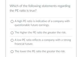 Which of the following statements regarding
the PE ratio is true?
O A high PE ratio is indicative of a company with
questionable future earnings.
The higher the PE ratio the greater the risk.
O A low PE ratio reflects a company with a strong
financial future.
O The lower the PE ratio the greater the risk.